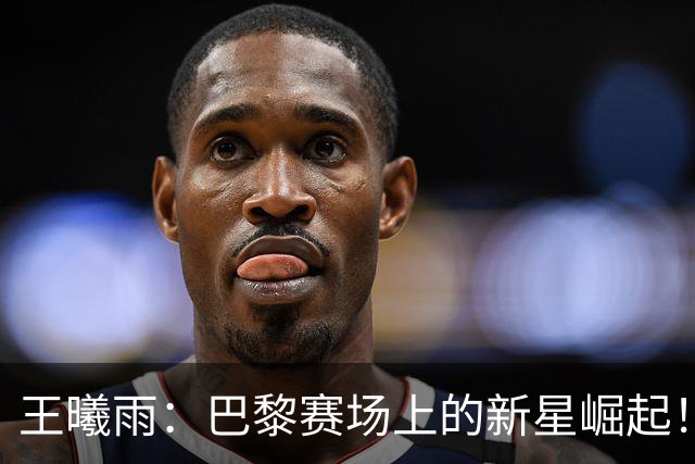 王曦雨：巴黎赛场上的新星崛起！